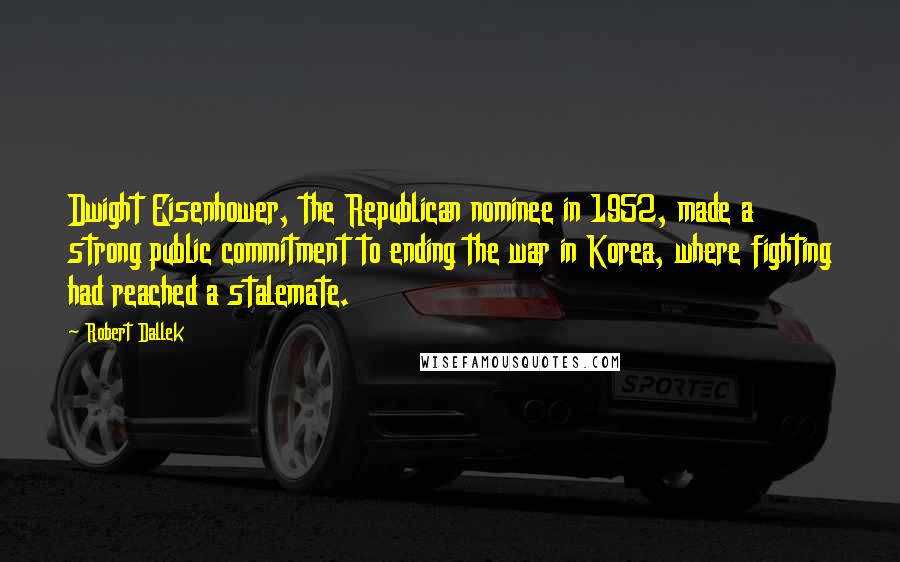 Robert Dallek Quotes: Dwight Eisenhower, the Republican nominee in 1952, made a strong public commitment to ending the war in Korea, where fighting had reached a stalemate.