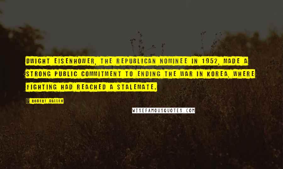 Robert Dallek Quotes: Dwight Eisenhower, the Republican nominee in 1952, made a strong public commitment to ending the war in Korea, where fighting had reached a stalemate.