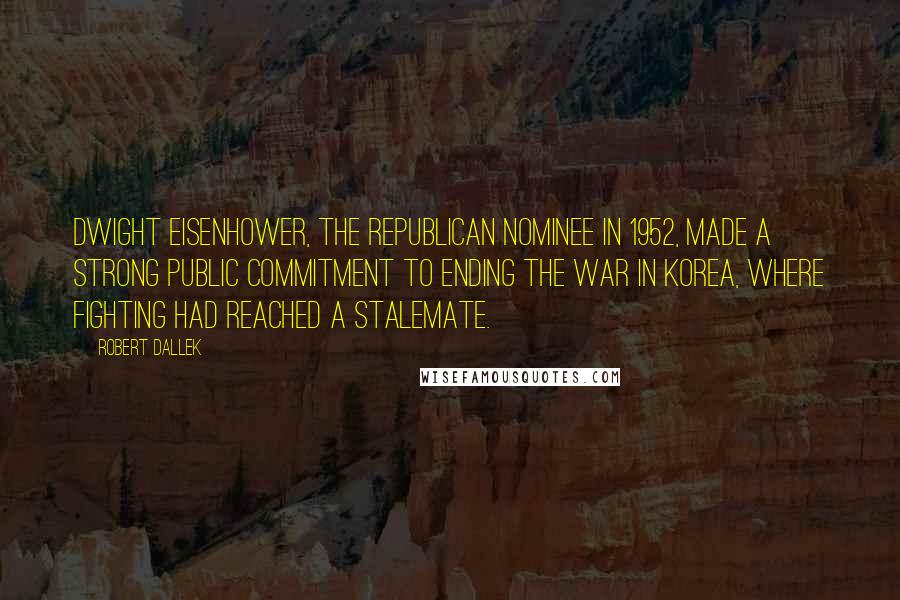 Robert Dallek Quotes: Dwight Eisenhower, the Republican nominee in 1952, made a strong public commitment to ending the war in Korea, where fighting had reached a stalemate.