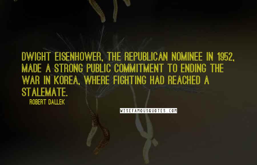 Robert Dallek Quotes: Dwight Eisenhower, the Republican nominee in 1952, made a strong public commitment to ending the war in Korea, where fighting had reached a stalemate.