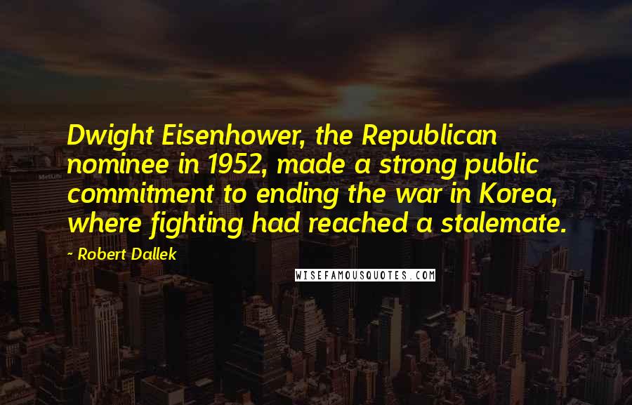 Robert Dallek Quotes: Dwight Eisenhower, the Republican nominee in 1952, made a strong public commitment to ending the war in Korea, where fighting had reached a stalemate.