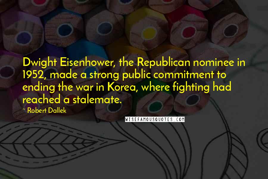 Robert Dallek Quotes: Dwight Eisenhower, the Republican nominee in 1952, made a strong public commitment to ending the war in Korea, where fighting had reached a stalemate.