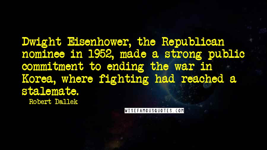 Robert Dallek Quotes: Dwight Eisenhower, the Republican nominee in 1952, made a strong public commitment to ending the war in Korea, where fighting had reached a stalemate.