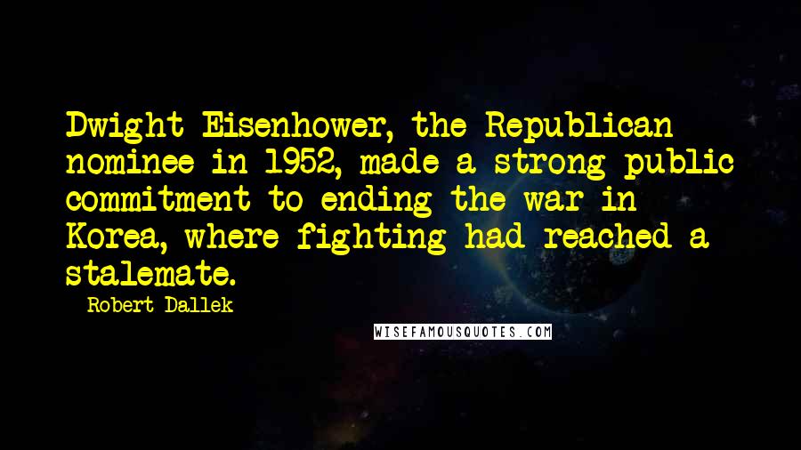 Robert Dallek Quotes: Dwight Eisenhower, the Republican nominee in 1952, made a strong public commitment to ending the war in Korea, where fighting had reached a stalemate.