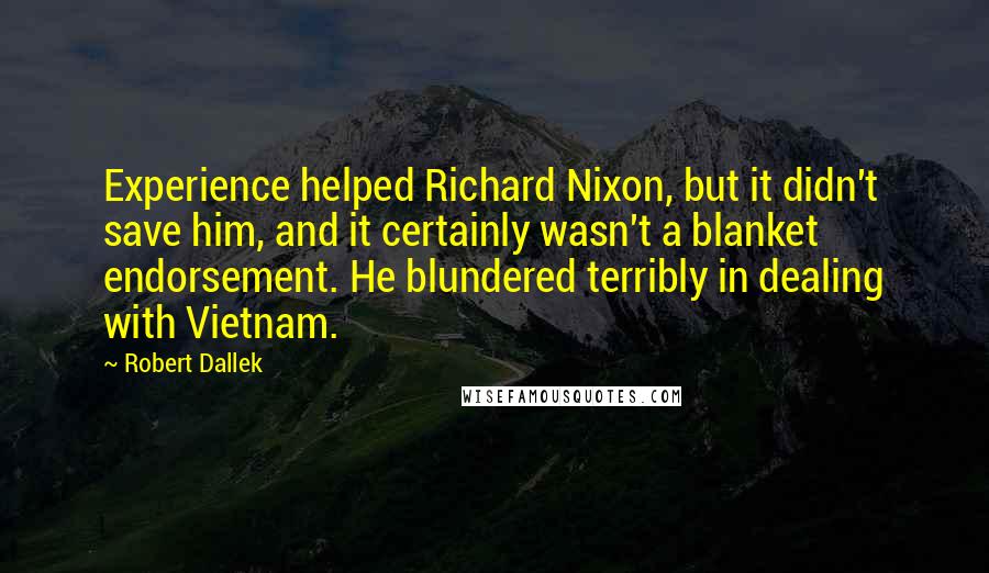 Robert Dallek Quotes: Experience helped Richard Nixon, but it didn't save him, and it certainly wasn't a blanket endorsement. He blundered terribly in dealing with Vietnam.