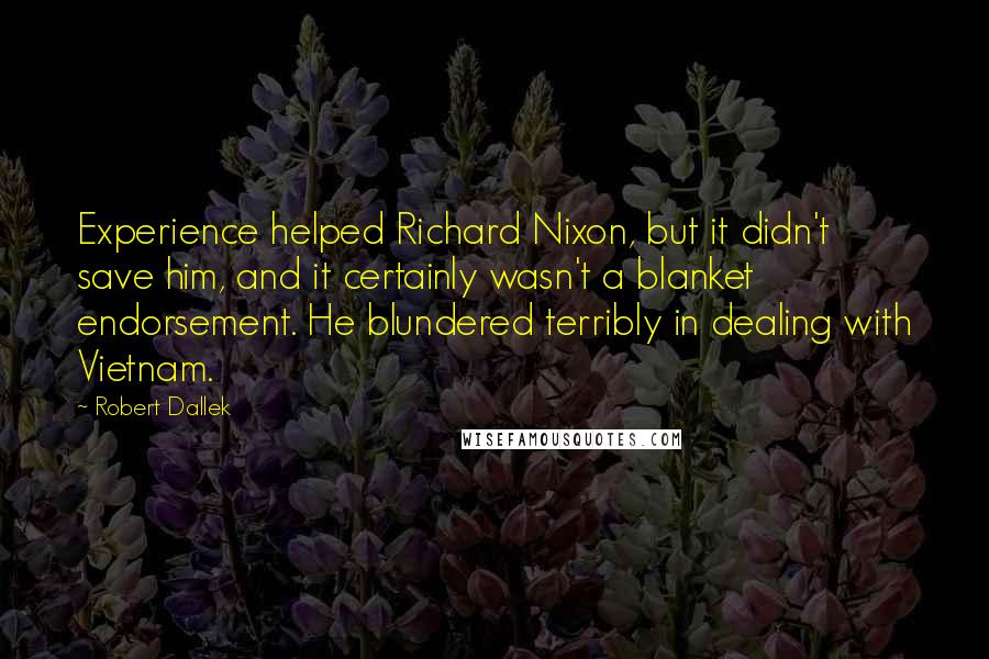 Robert Dallek Quotes: Experience helped Richard Nixon, but it didn't save him, and it certainly wasn't a blanket endorsement. He blundered terribly in dealing with Vietnam.