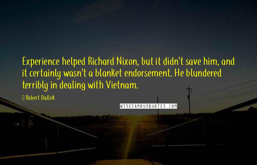 Robert Dallek Quotes: Experience helped Richard Nixon, but it didn't save him, and it certainly wasn't a blanket endorsement. He blundered terribly in dealing with Vietnam.
