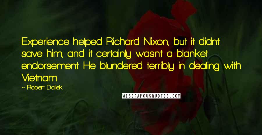 Robert Dallek Quotes: Experience helped Richard Nixon, but it didn't save him, and it certainly wasn't a blanket endorsement. He blundered terribly in dealing with Vietnam.