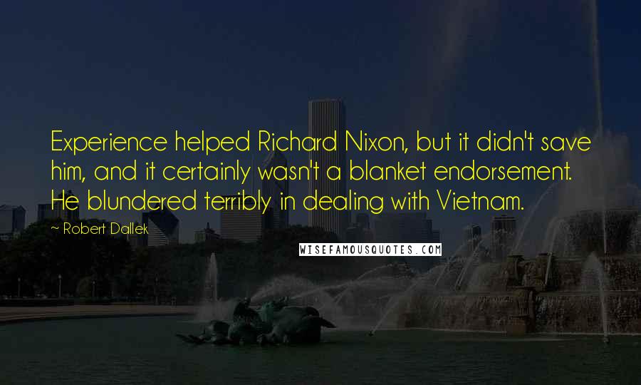 Robert Dallek Quotes: Experience helped Richard Nixon, but it didn't save him, and it certainly wasn't a blanket endorsement. He blundered terribly in dealing with Vietnam.