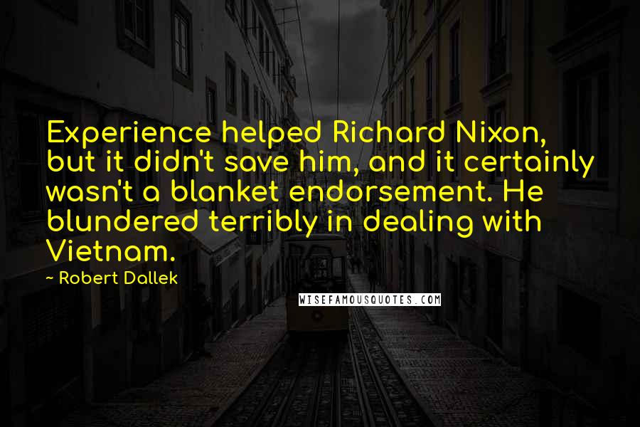 Robert Dallek Quotes: Experience helped Richard Nixon, but it didn't save him, and it certainly wasn't a blanket endorsement. He blundered terribly in dealing with Vietnam.