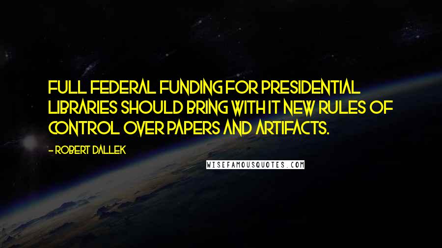 Robert Dallek Quotes: Full federal funding for presidential libraries should bring with it new rules of control over papers and artifacts.