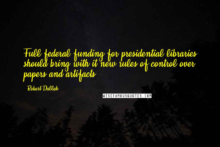 Robert Dallek Quotes: Full federal funding for presidential libraries should bring with it new rules of control over papers and artifacts.