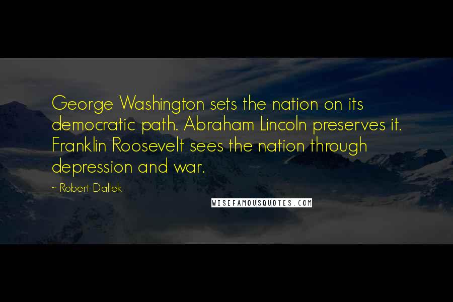 Robert Dallek Quotes: George Washington sets the nation on its democratic path. Abraham Lincoln preserves it. Franklin Roosevelt sees the nation through depression and war.