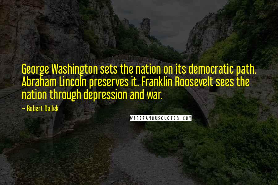 Robert Dallek Quotes: George Washington sets the nation on its democratic path. Abraham Lincoln preserves it. Franklin Roosevelt sees the nation through depression and war.