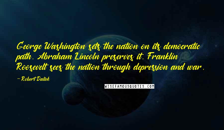 Robert Dallek Quotes: George Washington sets the nation on its democratic path. Abraham Lincoln preserves it. Franklin Roosevelt sees the nation through depression and war.