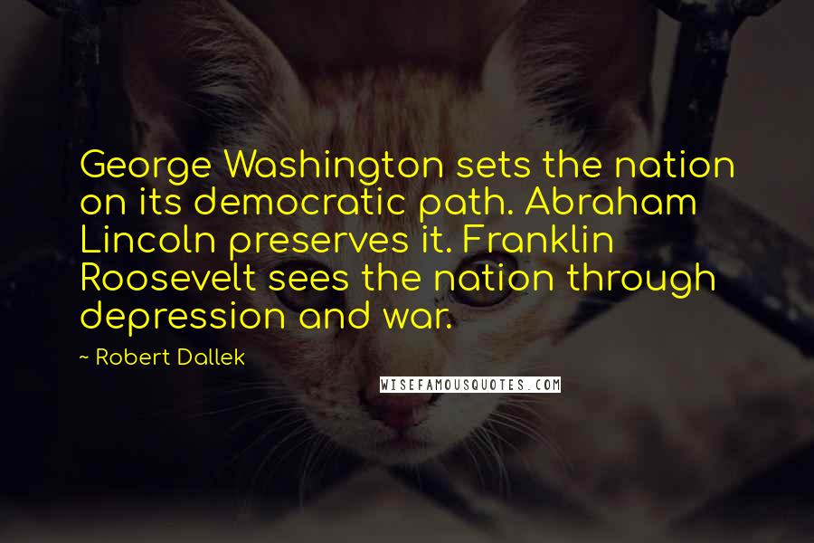 Robert Dallek Quotes: George Washington sets the nation on its democratic path. Abraham Lincoln preserves it. Franklin Roosevelt sees the nation through depression and war.