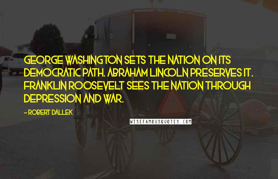 Robert Dallek Quotes: George Washington sets the nation on its democratic path. Abraham Lincoln preserves it. Franklin Roosevelt sees the nation through depression and war.