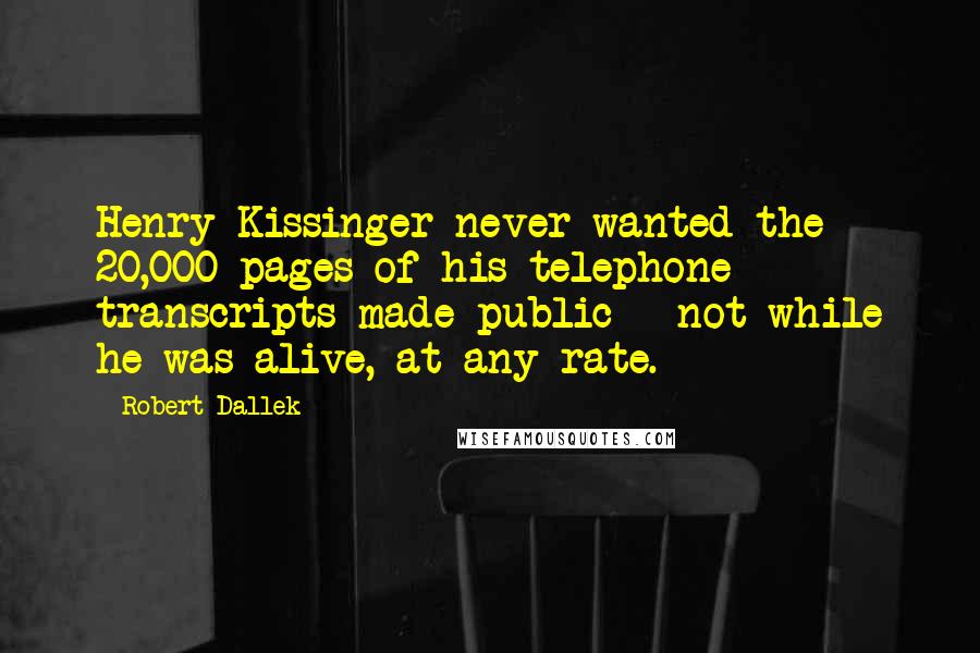 Robert Dallek Quotes: Henry Kissinger never wanted the 20,000 pages of his telephone transcripts made public - not while he was alive, at any rate.