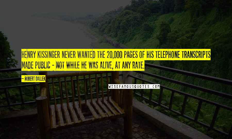 Robert Dallek Quotes: Henry Kissinger never wanted the 20,000 pages of his telephone transcripts made public - not while he was alive, at any rate.