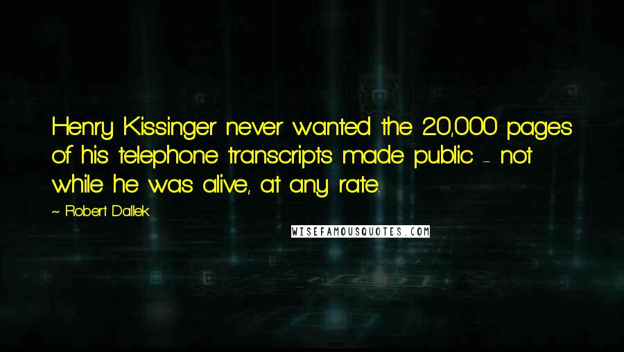 Robert Dallek Quotes: Henry Kissinger never wanted the 20,000 pages of his telephone transcripts made public - not while he was alive, at any rate.