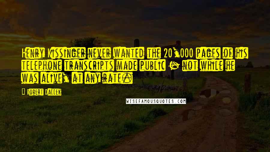 Robert Dallek Quotes: Henry Kissinger never wanted the 20,000 pages of his telephone transcripts made public - not while he was alive, at any rate.