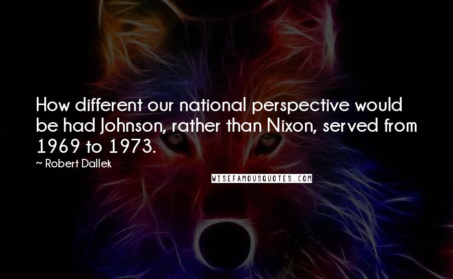 Robert Dallek Quotes: How different our national perspective would be had Johnson, rather than Nixon, served from 1969 to 1973.