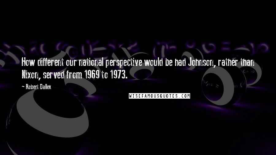 Robert Dallek Quotes: How different our national perspective would be had Johnson, rather than Nixon, served from 1969 to 1973.