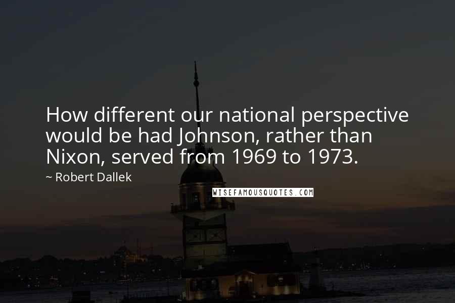 Robert Dallek Quotes: How different our national perspective would be had Johnson, rather than Nixon, served from 1969 to 1973.