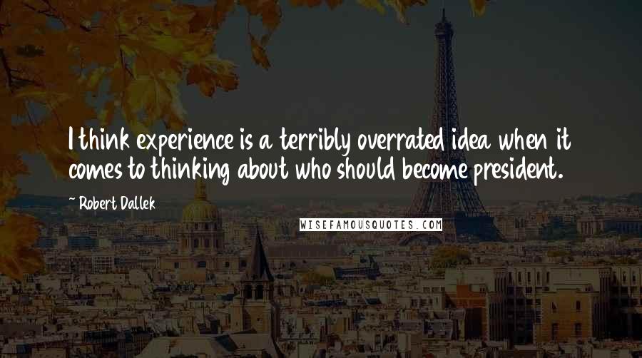 Robert Dallek Quotes: I think experience is a terribly overrated idea when it comes to thinking about who should become president.