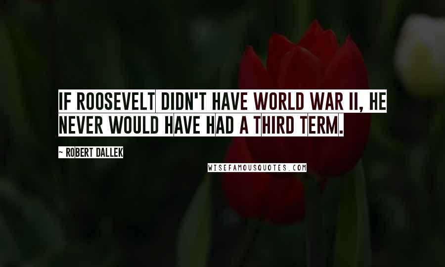 Robert Dallek Quotes: If Roosevelt didn't have World War II, he never would have had a third term.