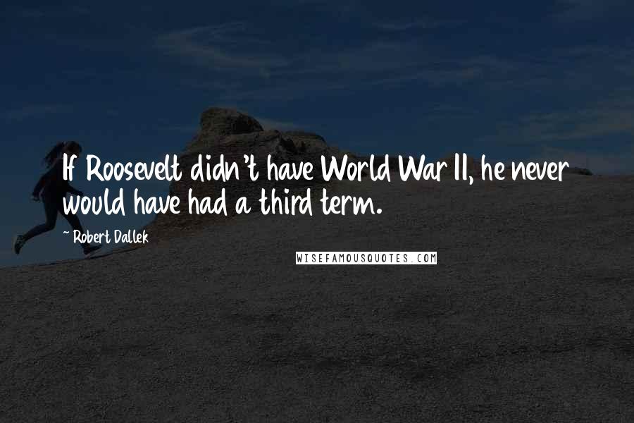 Robert Dallek Quotes: If Roosevelt didn't have World War II, he never would have had a third term.