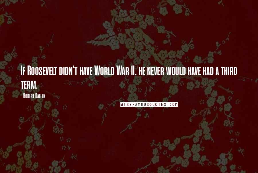 Robert Dallek Quotes: If Roosevelt didn't have World War II, he never would have had a third term.