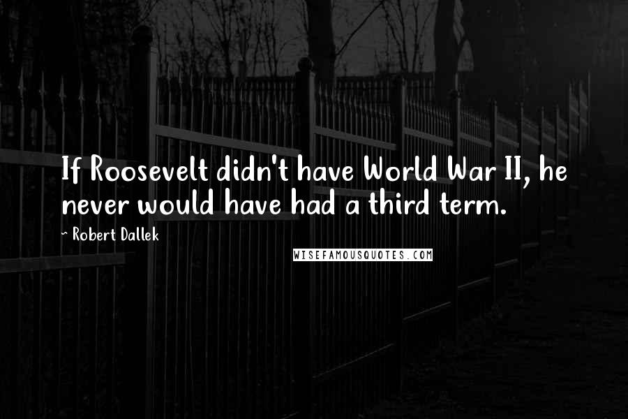 Robert Dallek Quotes: If Roosevelt didn't have World War II, he never would have had a third term.