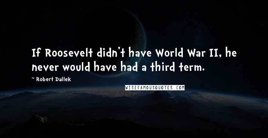 Robert Dallek Quotes: If Roosevelt didn't have World War II, he never would have had a third term.