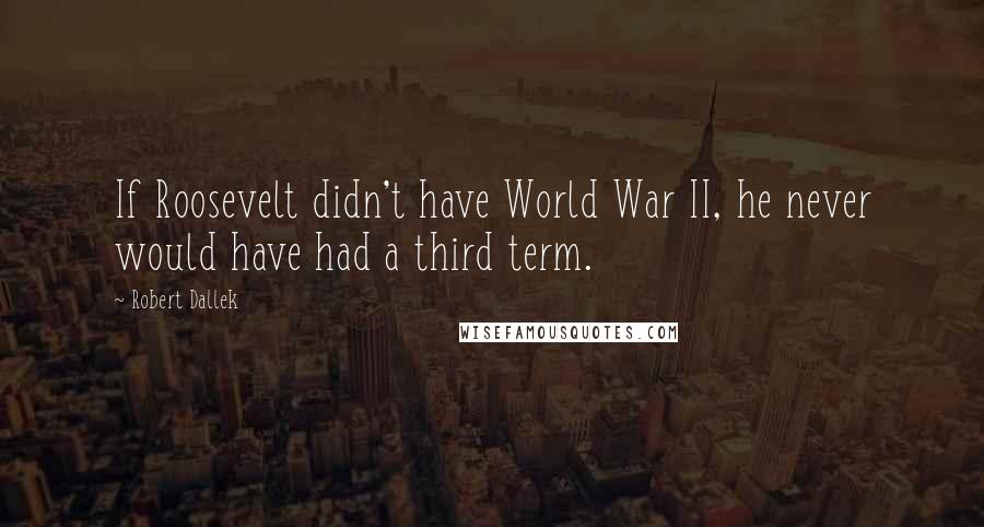 Robert Dallek Quotes: If Roosevelt didn't have World War II, he never would have had a third term.