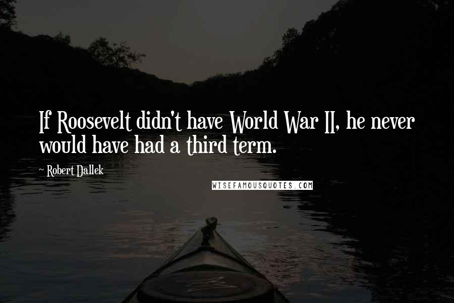 Robert Dallek Quotes: If Roosevelt didn't have World War II, he never would have had a third term.