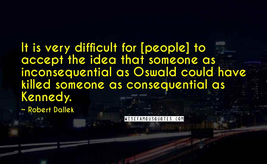 Robert Dallek Quotes: It is very difficult for [people] to accept the idea that someone as inconsequential as Oswald could have killed someone as consequential as Kennedy.