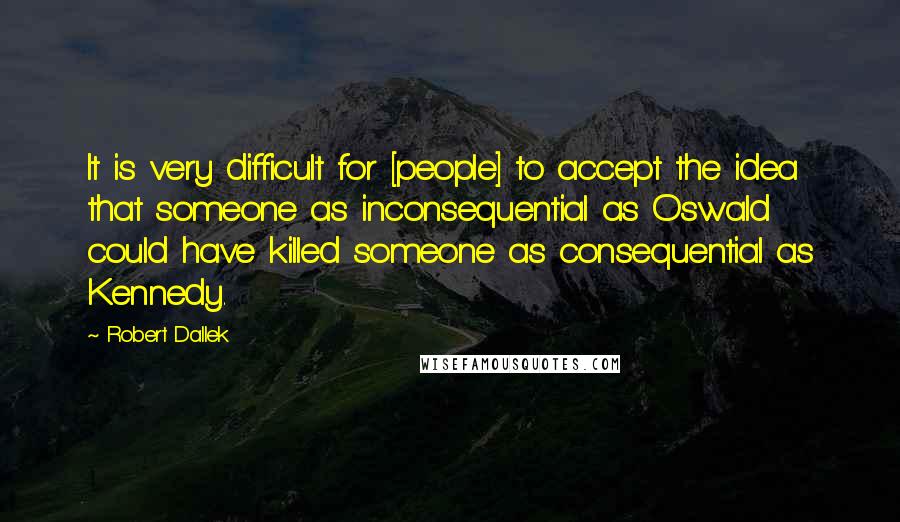 Robert Dallek Quotes: It is very difficult for [people] to accept the idea that someone as inconsequential as Oswald could have killed someone as consequential as Kennedy.