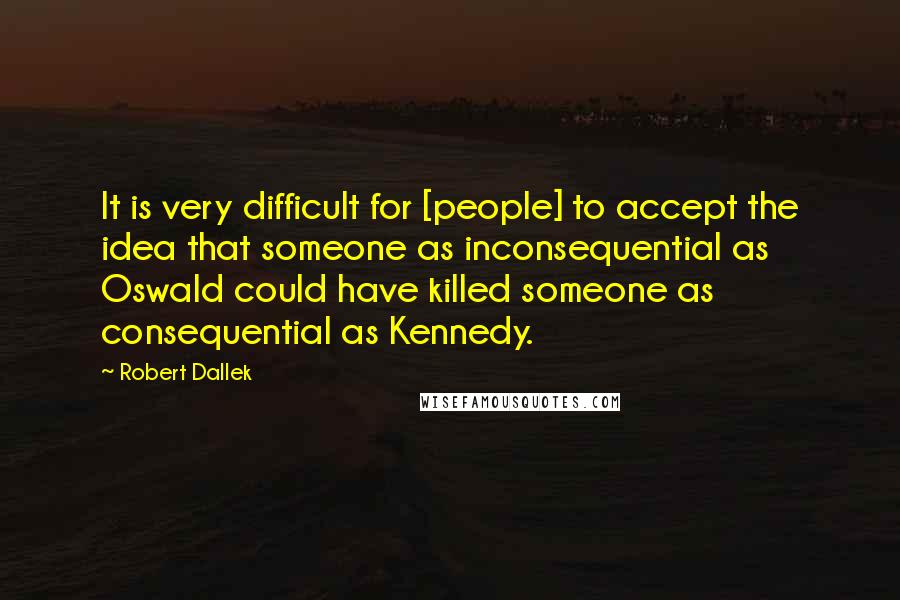 Robert Dallek Quotes: It is very difficult for [people] to accept the idea that someone as inconsequential as Oswald could have killed someone as consequential as Kennedy.