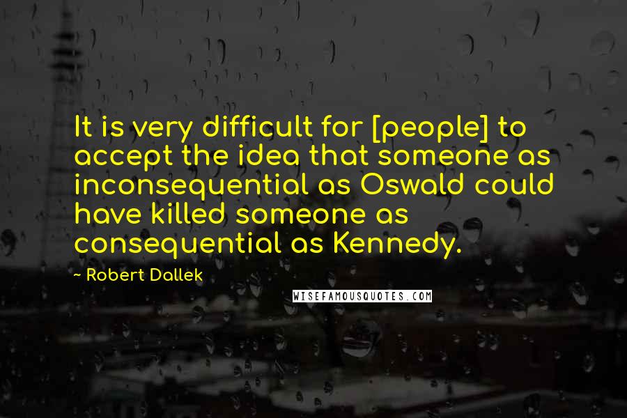 Robert Dallek Quotes: It is very difficult for [people] to accept the idea that someone as inconsequential as Oswald could have killed someone as consequential as Kennedy.