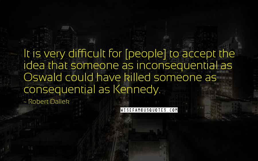 Robert Dallek Quotes: It is very difficult for [people] to accept the idea that someone as inconsequential as Oswald could have killed someone as consequential as Kennedy.