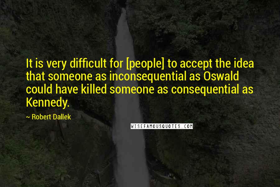 Robert Dallek Quotes: It is very difficult for [people] to accept the idea that someone as inconsequential as Oswald could have killed someone as consequential as Kennedy.