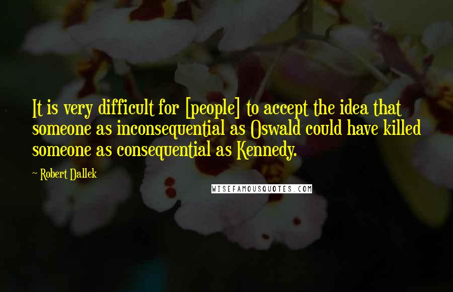 Robert Dallek Quotes: It is very difficult for [people] to accept the idea that someone as inconsequential as Oswald could have killed someone as consequential as Kennedy.