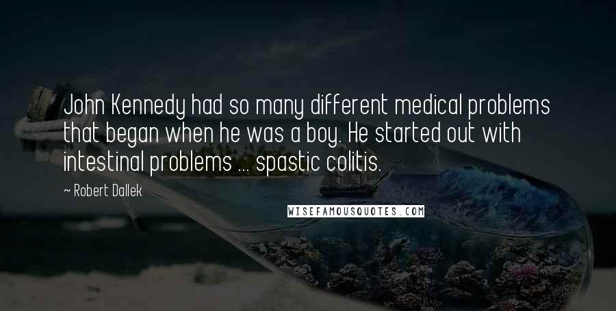 Robert Dallek Quotes: John Kennedy had so many different medical problems that began when he was a boy. He started out with intestinal problems ... spastic colitis.