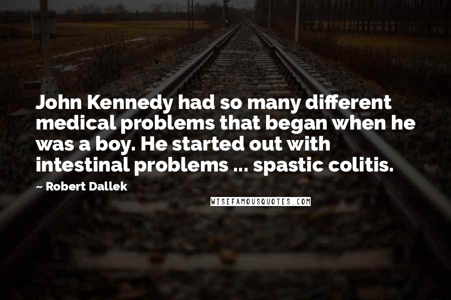 Robert Dallek Quotes: John Kennedy had so many different medical problems that began when he was a boy. He started out with intestinal problems ... spastic colitis.