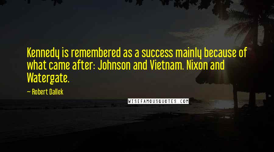 Robert Dallek Quotes: Kennedy is remembered as a success mainly because of what came after: Johnson and Vietnam. Nixon and Watergate.