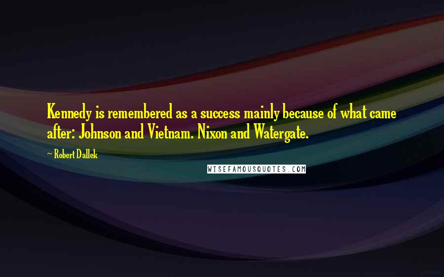 Robert Dallek Quotes: Kennedy is remembered as a success mainly because of what came after: Johnson and Vietnam. Nixon and Watergate.