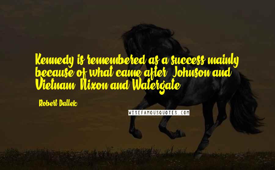 Robert Dallek Quotes: Kennedy is remembered as a success mainly because of what came after: Johnson and Vietnam. Nixon and Watergate.