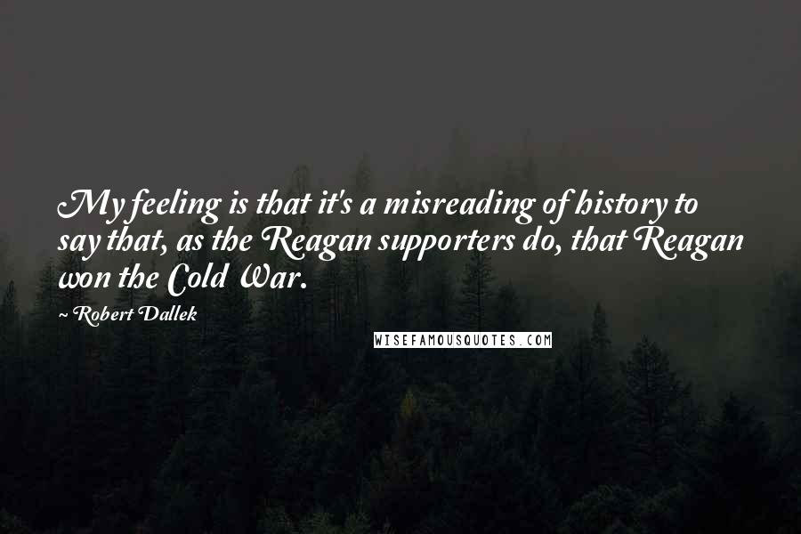 Robert Dallek Quotes: My feeling is that it's a misreading of history to say that, as the Reagan supporters do, that Reagan won the Cold War.