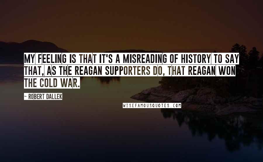 Robert Dallek Quotes: My feeling is that it's a misreading of history to say that, as the Reagan supporters do, that Reagan won the Cold War.